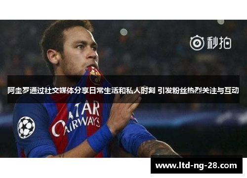 阿圭罗通过社交媒体分享日常生活和私人时刻 引发粉丝热烈关注与互动