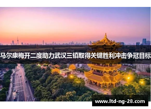 马尔康梅开二度助力武汉三镇取得关键胜利冲击争冠目标